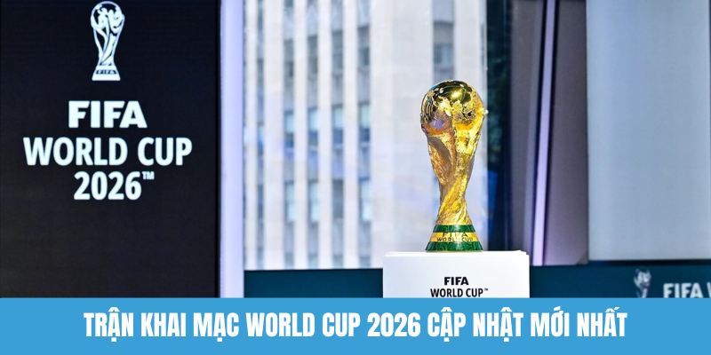 Trận khai mạc World Cup 2026 cập nhật mới nhất